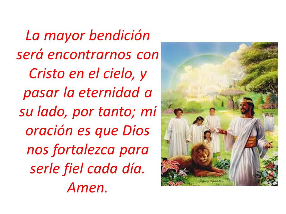 La mayor bendición será encontrarnos con Cristo en el cielo, y pasar la eternidad a su lado, por tanto; mi oración es que Dios nos fortalezca para serle fiel cada día.