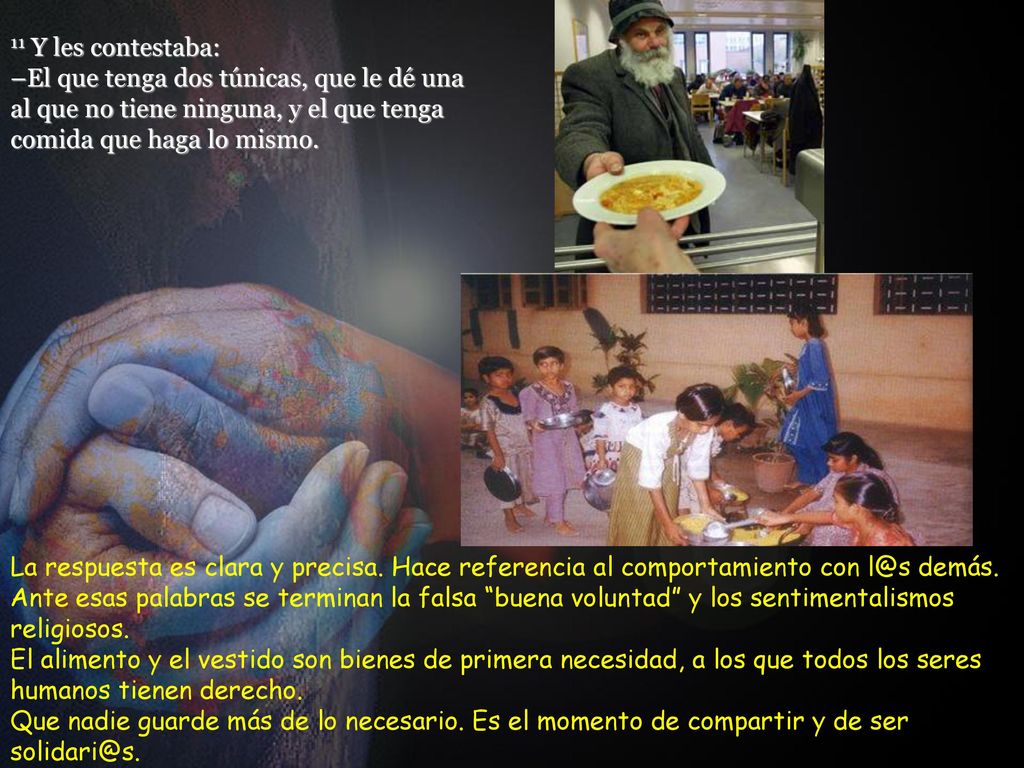 11 Y les contestaba: –El que tenga dos túnicas, que le dé una al que no tiene ninguna, y el que tenga comida que haga lo mismo.