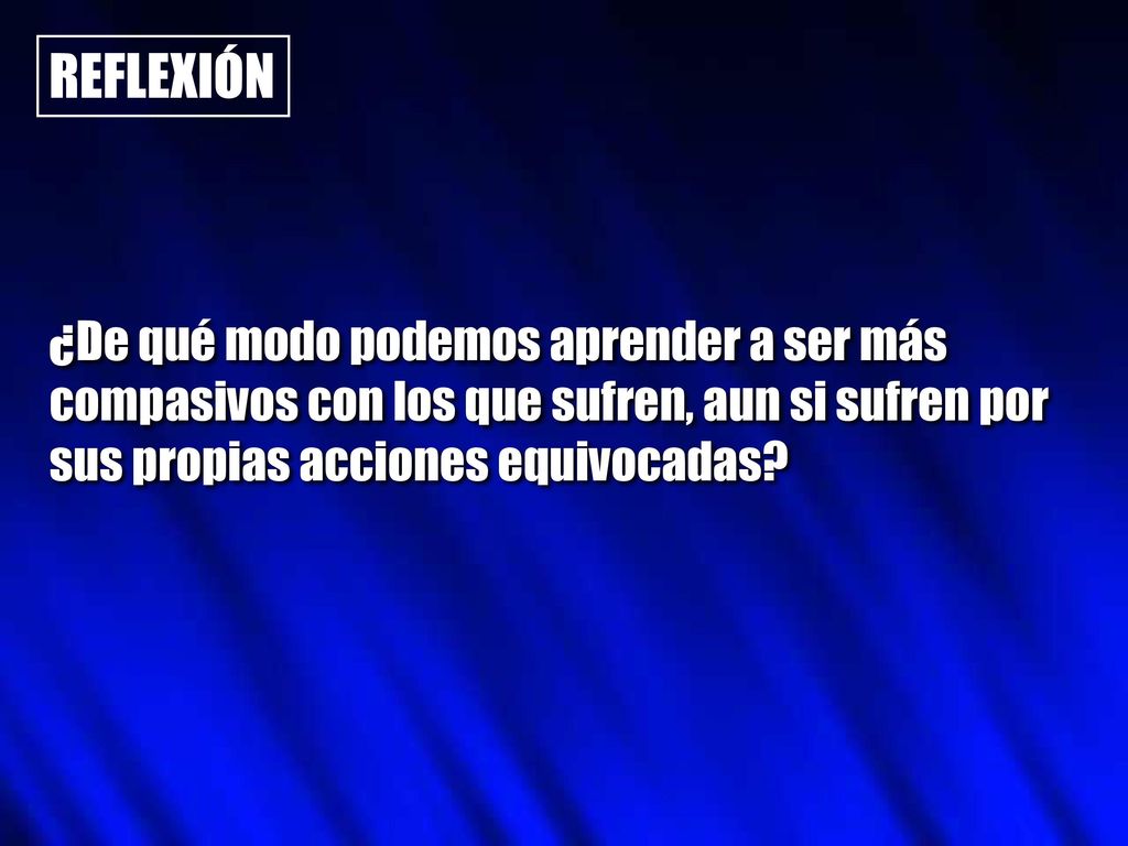 REFLEXIÓN ¿De qué modo podemos aprender a ser más compasivos con los que sufren, aun si sufren por sus propias acciones equivocadas