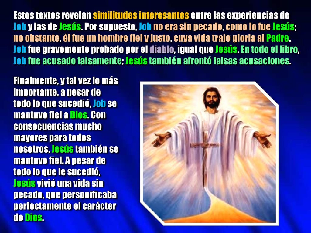 Estos textos revelan similitudes interesantes entre las experiencias de Job y las de Jesús. Por supuesto, Job no era sin pecado, como lo fue Jesús; no obstante, él fue un hombre fiel y justo, cuya vida trajo gloria al Padre. Job fue gravemente probado por el diablo, igual que Jesús. En todo el libro, Job fue acusado falsamente; Jesús también afrontó falsas acusaciones.