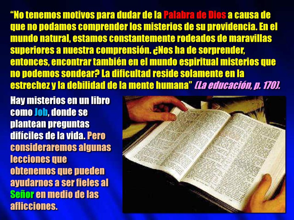 No tenemos motivos para dudar de la Palabra de Dios a causa de que no podamos comprender los misterios de su providencia. En el mundo natural, estamos constantemente rodeados de maravillas superiores a nuestra comprensión. ¿Nos ha de sorprender, entonces, encontrar también en el mundo espiritual misterios que no podemos sondear La dificultad reside solamente en la estrechez y la debilidad de la mente humana (La educación, p. 170).