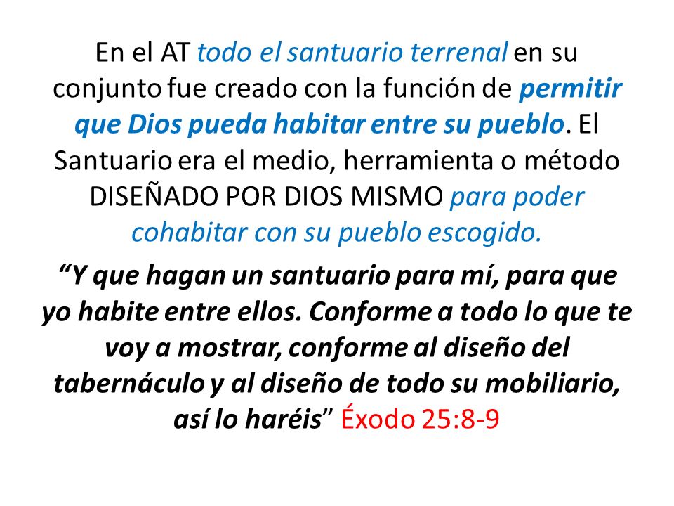 En el AT todo el santuario terrenal en su conjunto fue creado con la función de permitir que Dios pueda habitar entre su pueblo. El Santuario era el medio, herramienta o método DISEÑADO POR DIOS MISMO para poder cohabitar con su pueblo escogido.