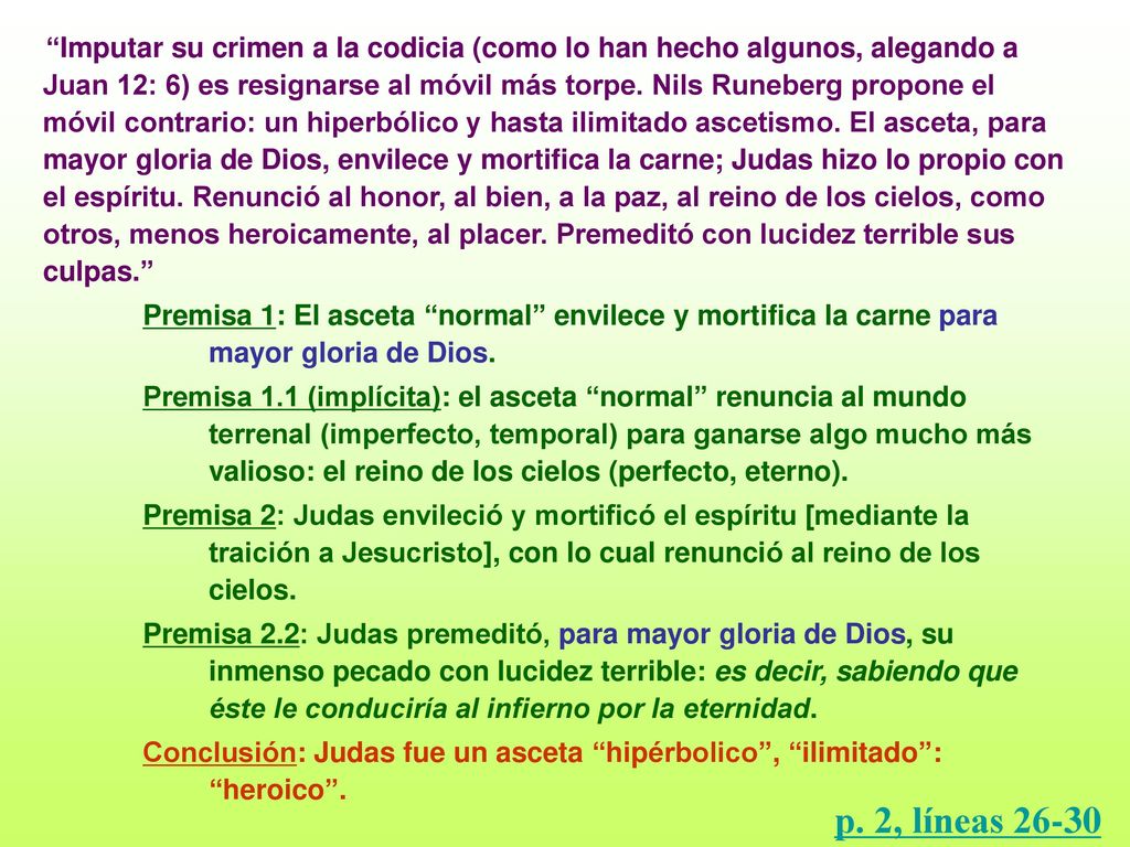 Imputar su crimen a la codicia (como lo han hecho algunos, alegando a Juan 12: 6) es resignarse al móvil más torpe. Nils Runeberg propone el móvil contrario: un hiperbólico y hasta ilimitado ascetismo. El asceta, para mayor gloria de Dios, envilece y mortifica la carne; Judas hizo lo propio con el espíritu. Renunció al honor, al bien, a la paz, al reino de los cielos, como otros, menos heroicamente, al placer. Premeditó con lucidez terrible sus culpas.