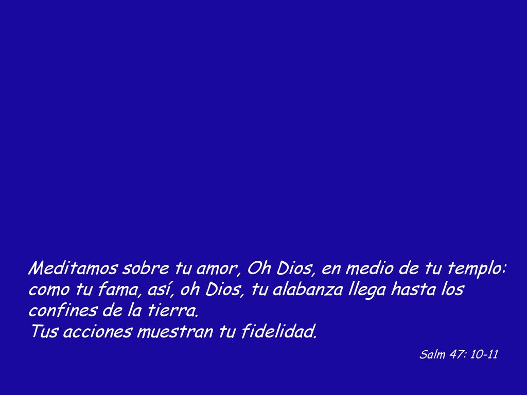 Meditamos sobre tu amor, Oh Dios, en medio de tu templo: como tu fama, así, oh Dios, tu alabanza llega hasta los confines de la tierra.