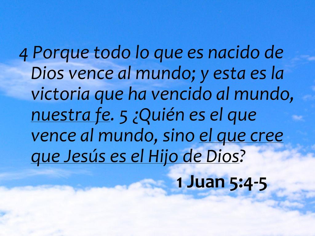 4 Porque todo lo que es nacido de Dios vence al mundo; y esta es la victoria que ha vencido al mundo, nuestra fe. 5 ¿Quién es el que vence al mundo, sino el que cree que Jesús es el Hijo de Dios