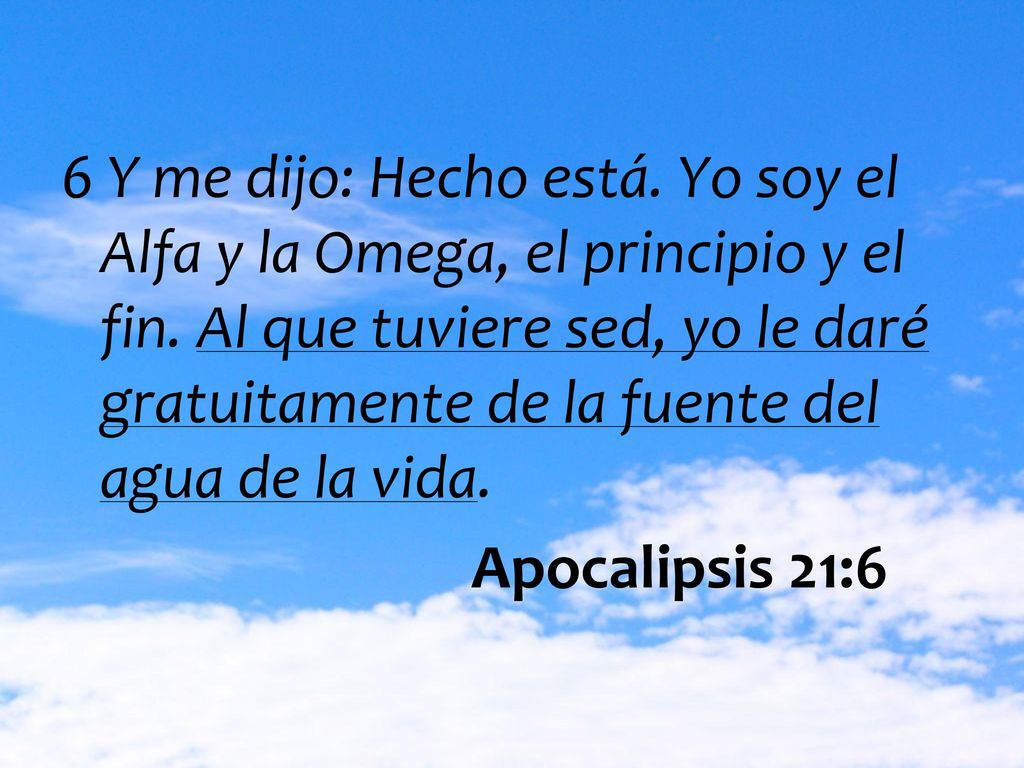 6 Y me dijo: Hecho está. Yo soy el Alfa y la Omega, el principio y el fin. Al que tuviere sed, yo le daré gratuitamente de la fuente del agua de la vida.