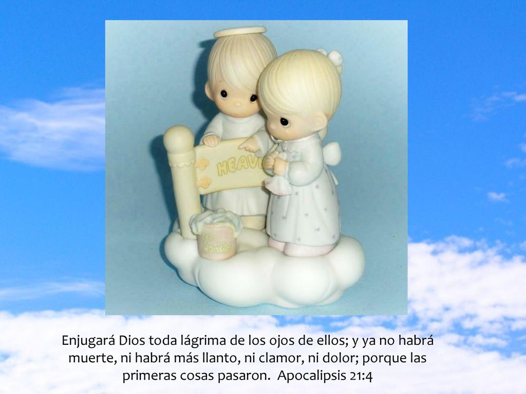 Enjugará Dios toda lágrima de los ojos de ellos; y ya no habrá muerte, ni habrá más llanto, ni clamor, ni dolor; porque las primeras cosas pasaron.