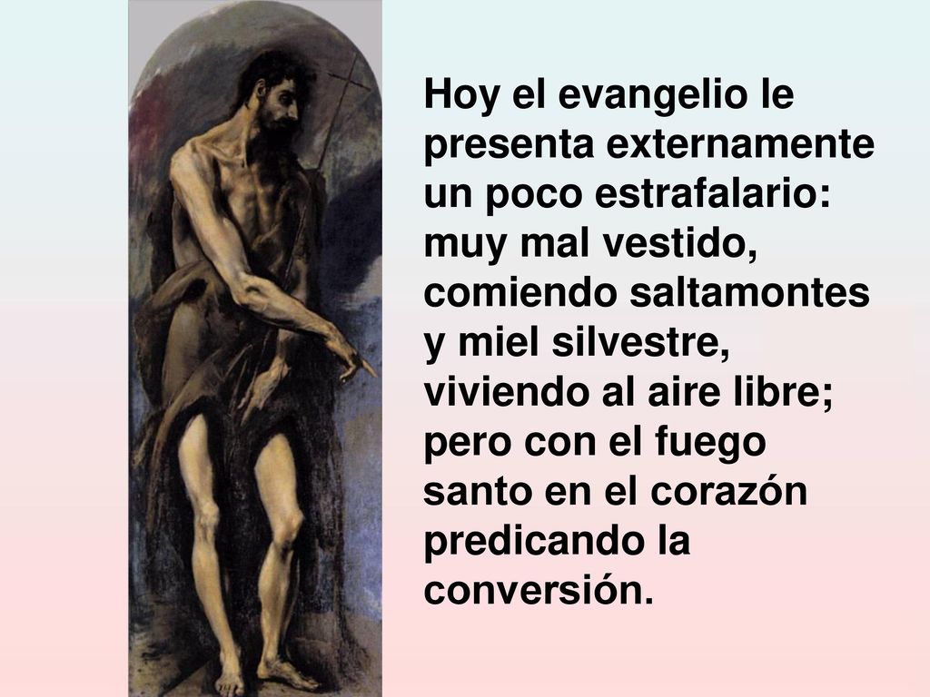 Hoy el evangelio le presenta externamente un poco estrafalario: muy mal vestido, comiendo saltamontes y miel silvestre, viviendo al aire libre; pero con el fuego santo en el corazón predicando la conversión.