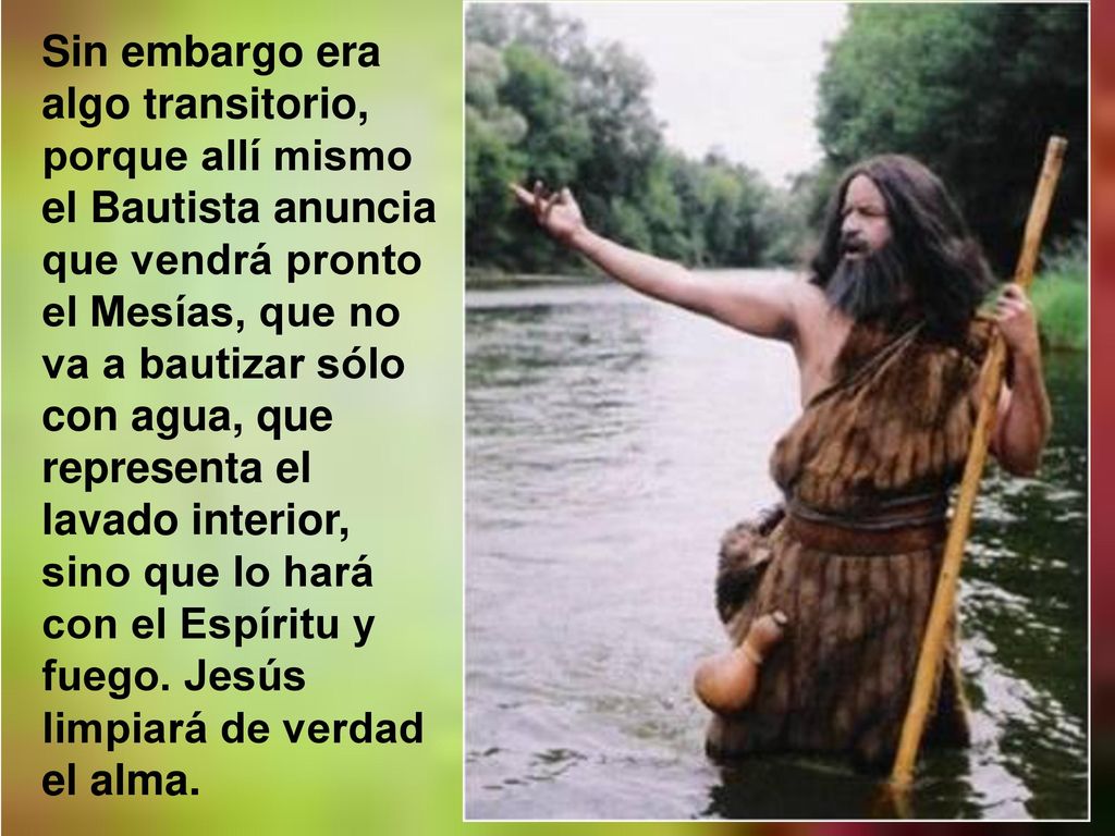 Sin embargo era algo transitorio, porque allí mismo el Bautista anuncia que vendrá pronto el Mesías, que no va a bautizar sólo con agua, que representa el lavado interior, sino que lo hará con el Espíritu y fuego.