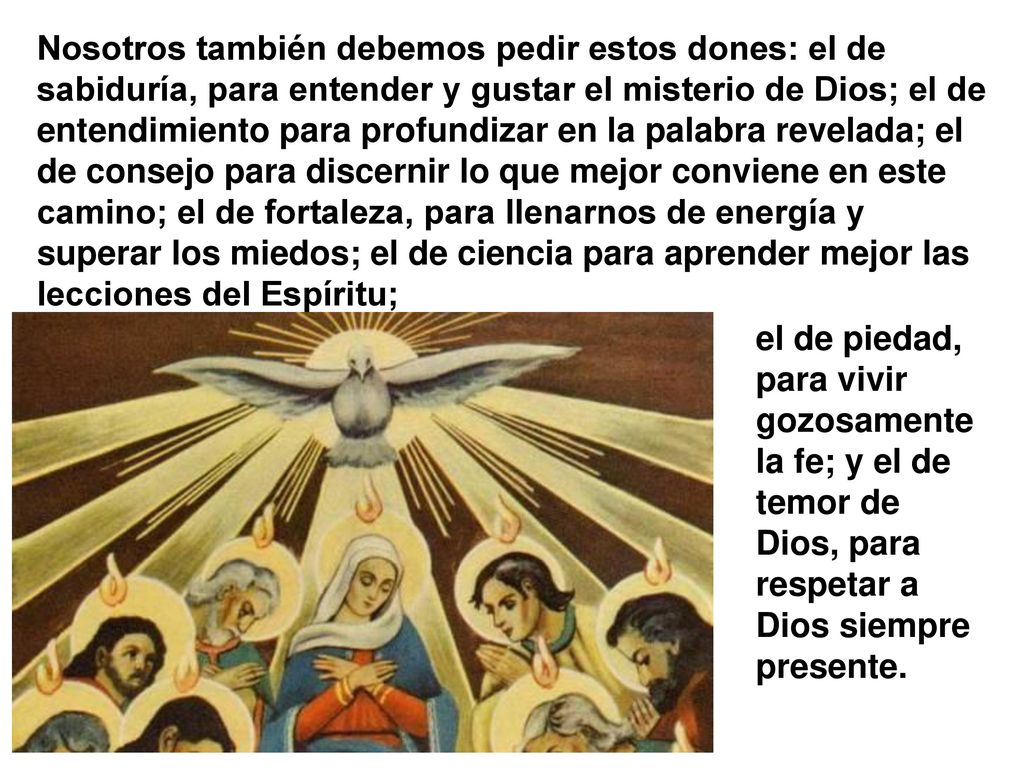 Nosotros también debemos pedir estos dones: el de sabiduría, para entender y gustar el misterio de Dios; el de entendimiento para profundizar en la palabra revelada; el de consejo para discernir lo que mejor conviene en este camino; el de fortaleza, para llenarnos de energía y superar los miedos; el de ciencia para aprender mejor las lecciones del Espíritu;