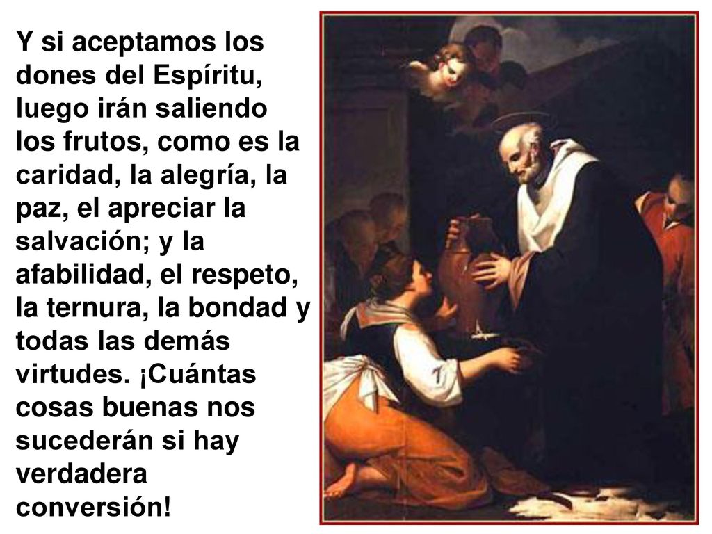 Y si aceptamos los dones del Espíritu, luego irán saliendo los frutos, como es la caridad, la alegría, la paz, el apreciar la salvación; y la afabilidad, el respeto, la ternura, la bondad y todas las demás virtudes.