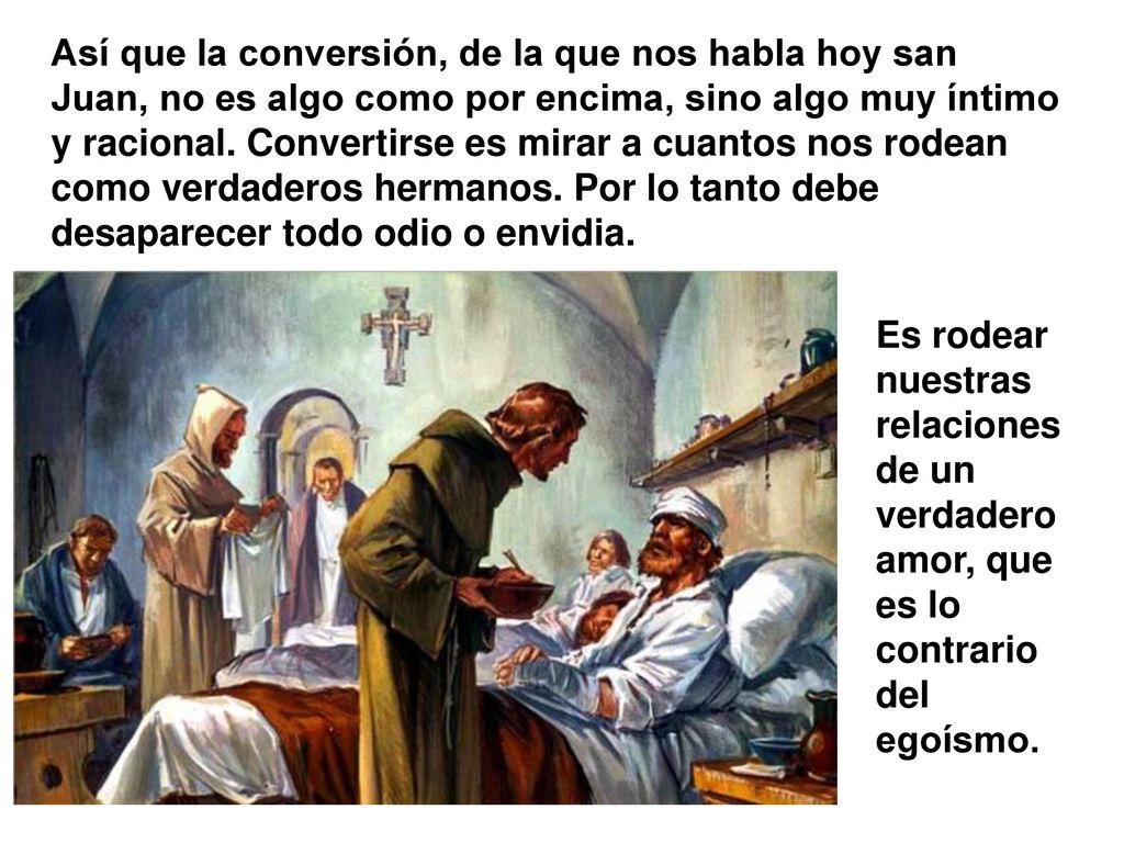 Así que la conversión, de la que nos habla hoy san Juan, no es algo como por encima, sino algo muy íntimo y racional. Convertirse es mirar a cuantos nos rodean como verdaderos hermanos. Por lo tanto debe desaparecer todo odio o envidia.