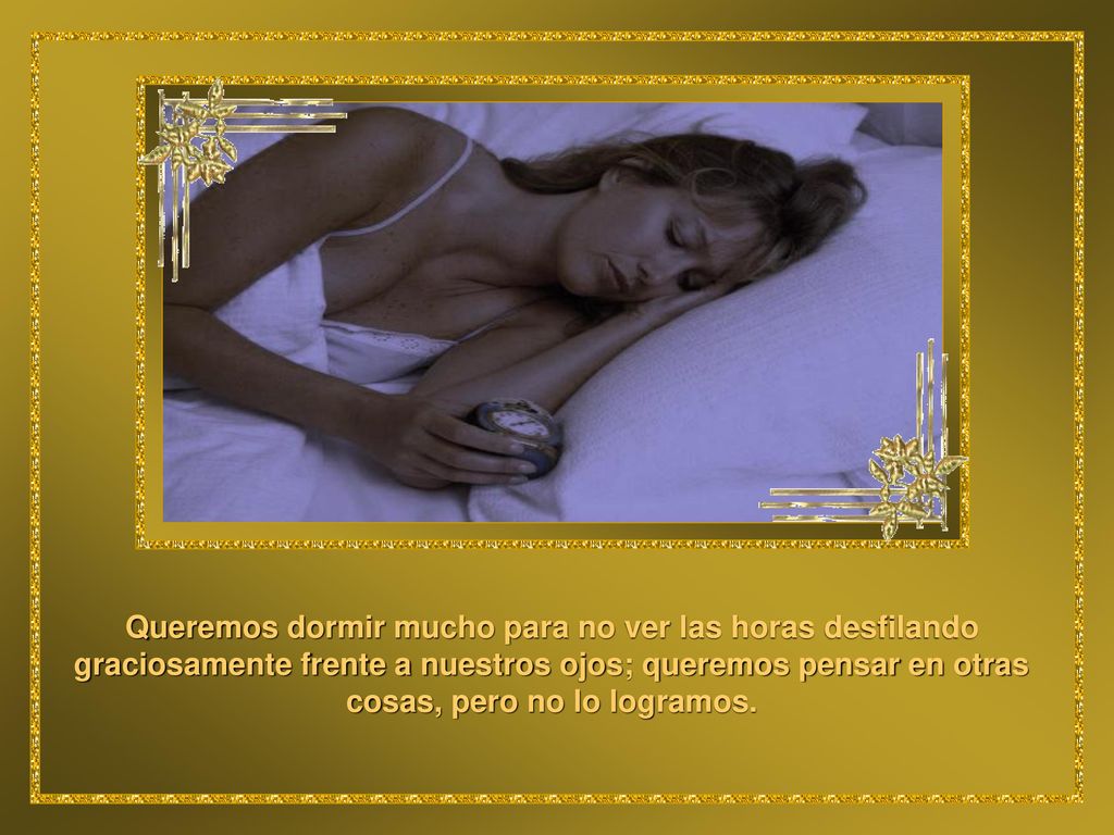 Queremos dormir mucho para no ver las horas desfilando graciosamente frente a nuestros ojos; queremos pensar en otras cosas, pero no lo logramos.