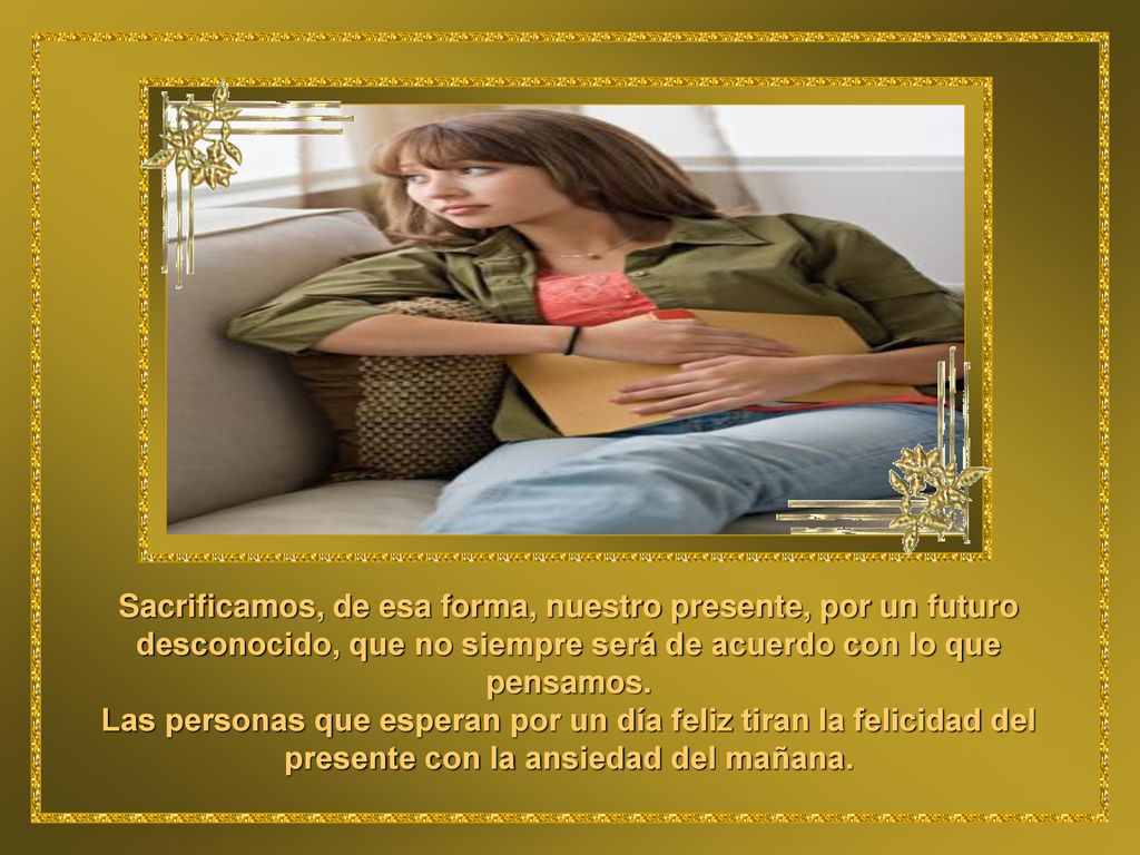 Sacrificamos, de esa forma, nuestro presente, por un futuro desconocido, que no siempre será de acuerdo con lo que pensamos.