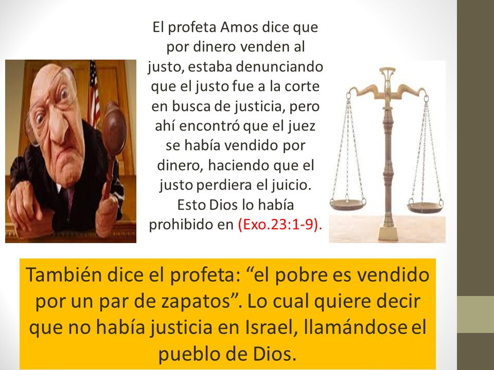El profeta Amos dice que por dinero venden al justo, estaba denunciando que el justo fue a la corte en busca de justicia, pero ahí encontró que el juez se había vendido por dinero, haciendo que el justo perdiera el juicio. Esto Dios lo había prohibido en (Exo.23:1-9).