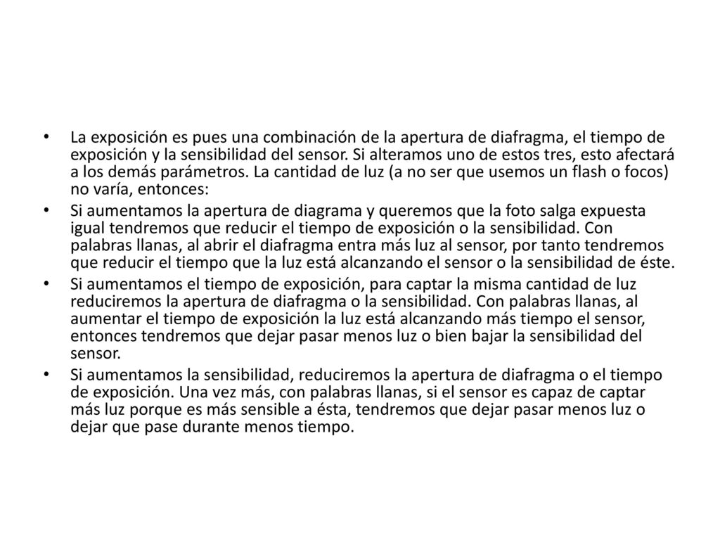 La exposición es pues una combinación de la apertura de diafragma, el tiempo de exposición y la sensibilidad del sensor. Si alteramos uno de estos tres, esto afectará a los demás parámetros. La cantidad de luz (a no ser que usemos un flash o focos) no varía, entonces: