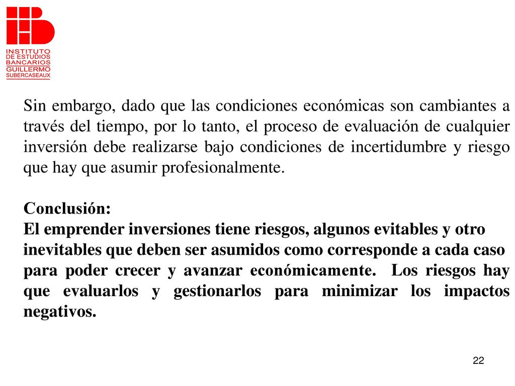 Sin embargo, dado que las condiciones económicas son cambiantes a través del tiempo, por lo tanto, el proceso de evaluación de cualquier inversión debe realizarse bajo condiciones de incertidumbre y riesgo que hay que asumir profesionalmente.