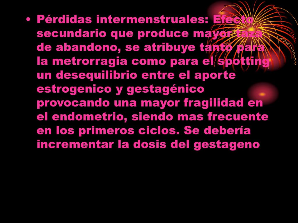 Pérdidas intermenstruales: Efecto secundario que produce mayor taza de abandono, se atribuye tanto para la metrorragia como para el spotting un desequilibrio entre el aporte estrogenico y gestagénico provocando una mayor fragilidad en el endometrio, siendo mas frecuente en los primeros ciclos.