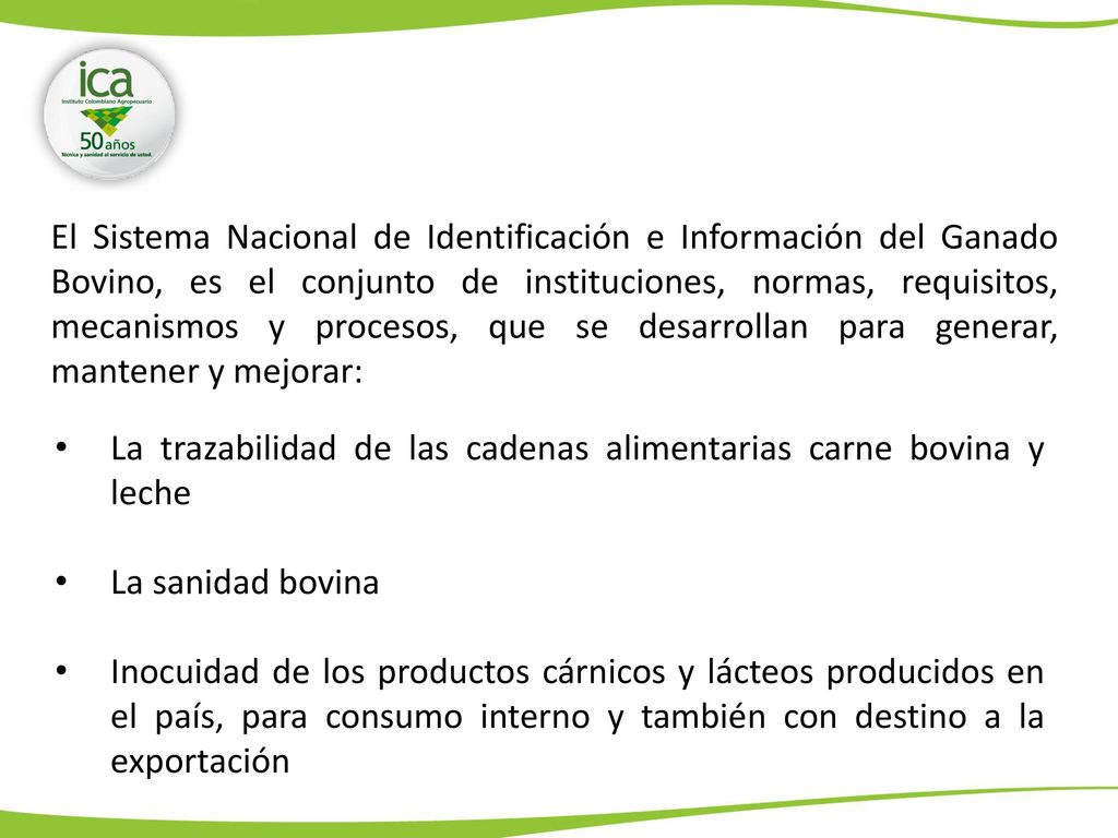 El Sistema Nacional de Identificación e Información del Ganado Bovino, es el conjunto de instituciones, normas, requisitos, mecanismos y procesos, que se desarrollan para generar, mantener y mejorar: