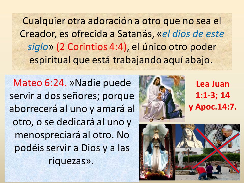 Cualquier otra adoración a otro que no sea el Creador, es ofrecida a Satanás, «el dios de este siglo» (2 Corintios 4:4), el único otro poder espiritual que está trabajando aquí abajo.