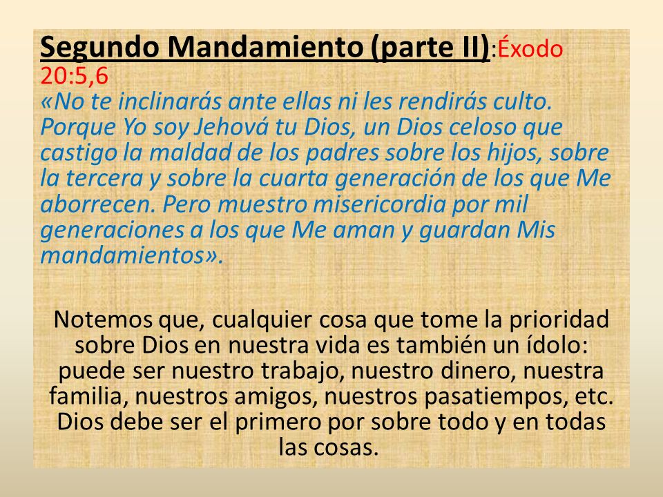 Segundo Mandamiento (parte II):Éxodo 20:5,6 «No te inclinarás ante ellas ni les rendirás culto. Porque Yo soy Jehová tu Dios, un Dios celoso que castigo la maldad de los padres sobre los hijos, sobre la tercera y sobre la cuarta generación de los que Me aborrecen. Pero muestro misericordia por mil generaciones a los que Me aman y guardan Mis mandamientos».