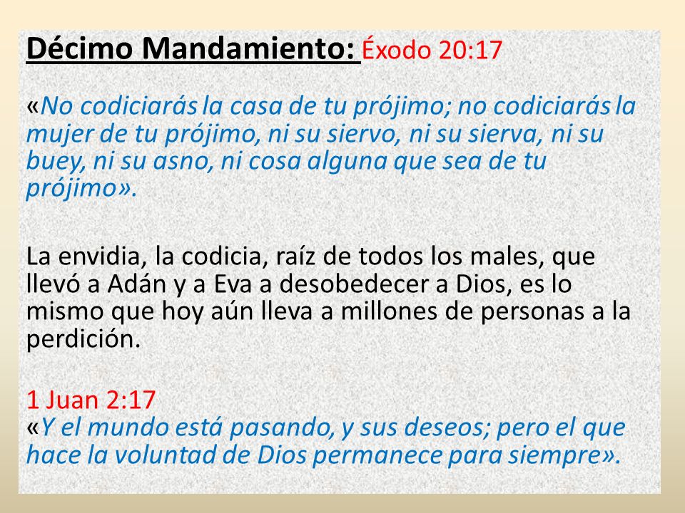 Décimo Mandamiento: Éxodo 20:17 «No codiciarás la casa de tu prójimo; no codiciarás la mujer de tu prójimo, ni su siervo, ni su sierva, ni su buey, ni su asno, ni cosa alguna que sea de tu prójimo».