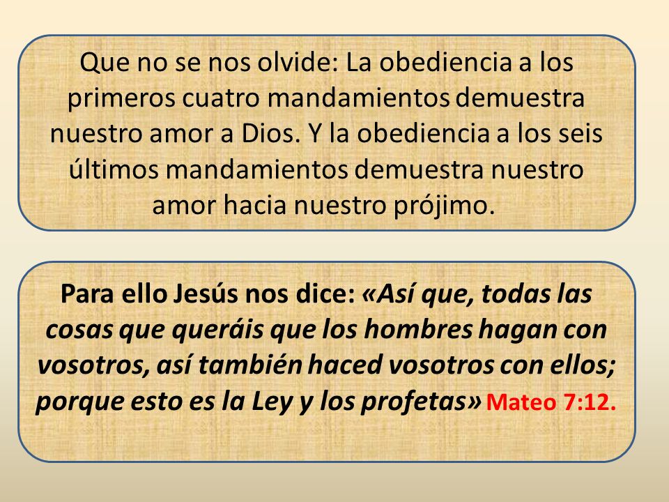 Que no se nos olvide: La obediencia a los primeros cuatro mandamientos demuestra nuestro amor a Dios. Y la obediencia a los seis últimos mandamientos demuestra nuestro amor hacia nuestro prójimo.