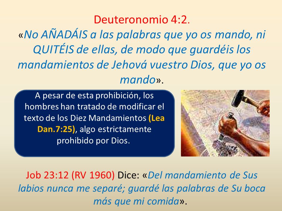Deuteronomio 4:2. «No AÑADÁIS a las palabras que yo os mando, ni QUITÉIS de ellas, de modo que guardéis los mandamientos de Jehová vuestro Dios, que yo os mando».