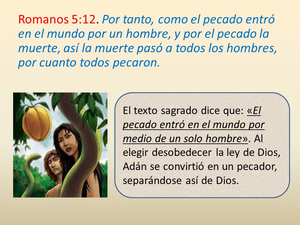 Romanos 5:12. Por tanto, como el pecado entró en el mundo por un hombre, y por el pecado la muerte, así la muerte pasó a todos los hombres, por cuanto todos pecaron.