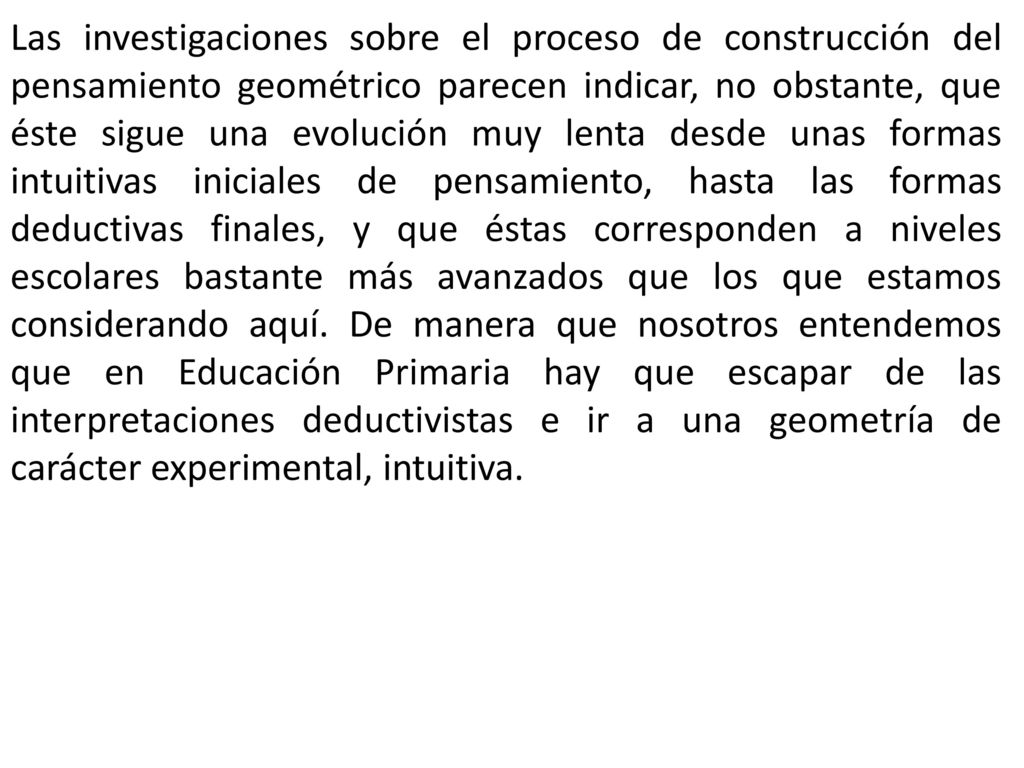 Las investigaciones sobre el proceso de construcción del pensamiento geométrico parecen indicar, no obstante, que éste sigue una evolución muy lenta desde unas formas intuitivas iniciales de pensamiento, hasta las formas deductivas finales, y que éstas corresponden a niveles escolares bastante más avanzados que los que estamos considerando aquí.