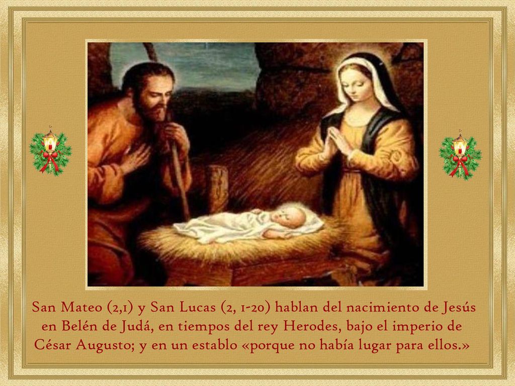 San Mateo (2,1) y San Lucas (2, 1-20) hablan del nacimiento de Jesús en Belén de Judá, en tiempos del rey Herodes, bajo el imperio de César Augusto; y en un establo «porque no había lugar para ellos.»