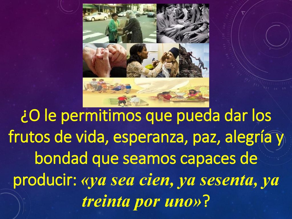 ¿O le permitimos que pueda dar los frutos de vida, esperanza, paz, alegría y bondad que seamos capaces de producir: «ya sea cien, ya sesenta, ya treinta por uno»