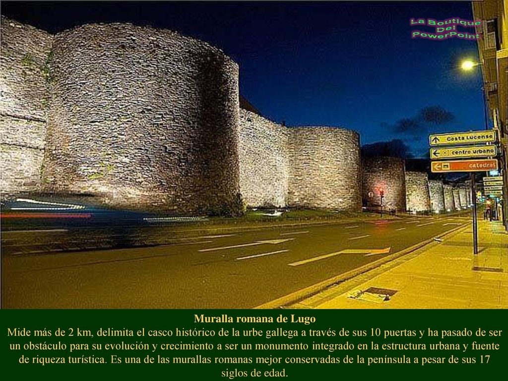 Muralla romana de Lugo Mide más de 2 km, delimita el casco histórico de la urbe gallega a través de sus 10 puertas y ha pasado de ser un obstáculo para su evolución y crecimiento a ser un monumento integrado en la estructura urbana y fuente de riqueza turística.
