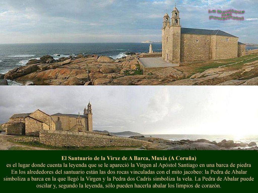El Santuario de la Virxe de A Barca, Muxía (A Coruña) es el lugar donde cuenta la leyenda que se le apareció la Virgen al Apóstol Santiago en una barca de piedra En los alrededores del santuario están las dos rocas vinculadas con el mito jacobeo: la Pedra de Abalar simboliza a barca en la que llegó la Virgen y la Pedra dos Cadrís simboliza la vela.