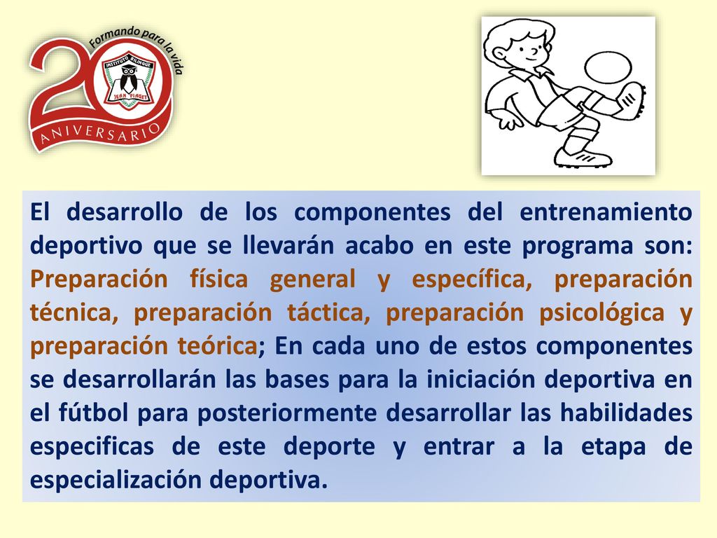 El desarrollo de los componentes del entrenamiento deportivo que se llevarán acabo en este programa son: Preparación física general y específica, preparación técnica, preparación táctica, preparación psicológica y preparación teórica; En cada uno de estos componentes se desarrollarán las bases para la iniciación deportiva en el fútbol para posteriormente desarrollar las habilidades especificas de este deporte y entrar a la etapa de especialización deportiva.