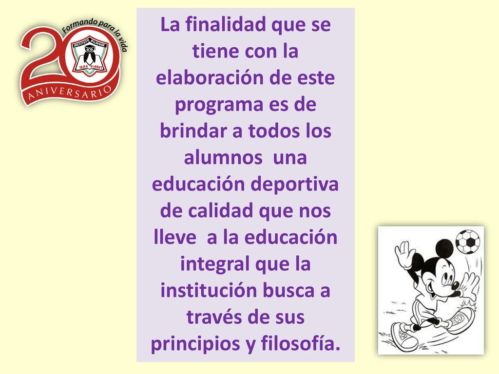 La finalidad que se tiene con la elaboración de este programa es de brindar a todos los alumnos una educación deportiva de calidad que nos lleve a la educación integral que la institución busca a través de sus principios y filosofía.