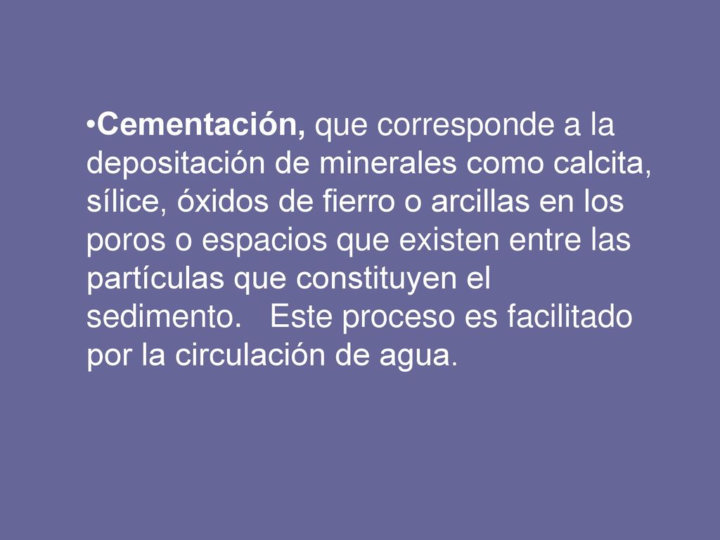 Cementación, que corresponde a la depositación de minerales como calcita, sílice, óxidos de fierro o arcillas en los poros o espacios que existen entre las partículas que constituyen el sedimento.