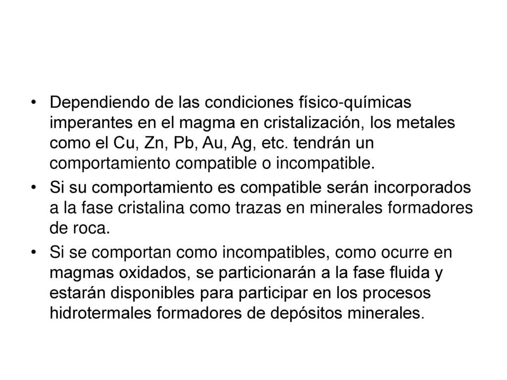 Dependiendo de las condiciones físico-químicas imperantes en el magma en cristalización, los metales como el Cu, Zn, Pb, Au, Ag, etc. tendrán un comportamiento compatible o incompatible.