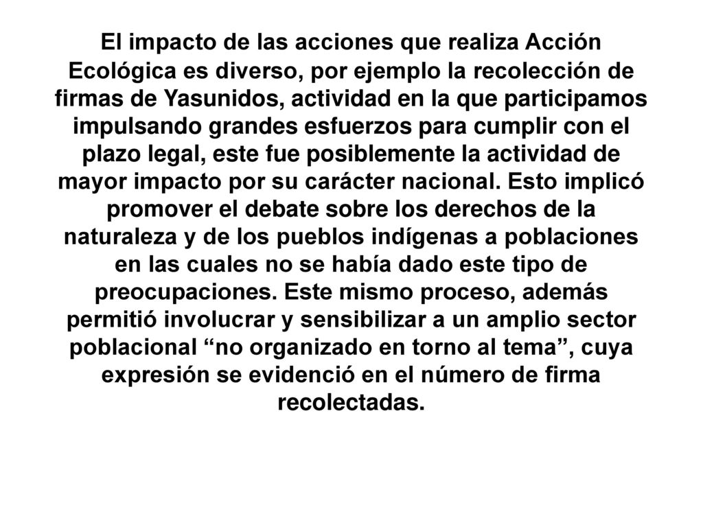 El impacto de las acciones que realiza Acción Ecológica es diverso, por ejemplo la recolección de firmas de Yasunidos, actividad en la que participamos impulsando grandes esfuerzos para cumplir con el plazo legal, este fue posiblemente la actividad de mayor impacto por su carácter nacional.