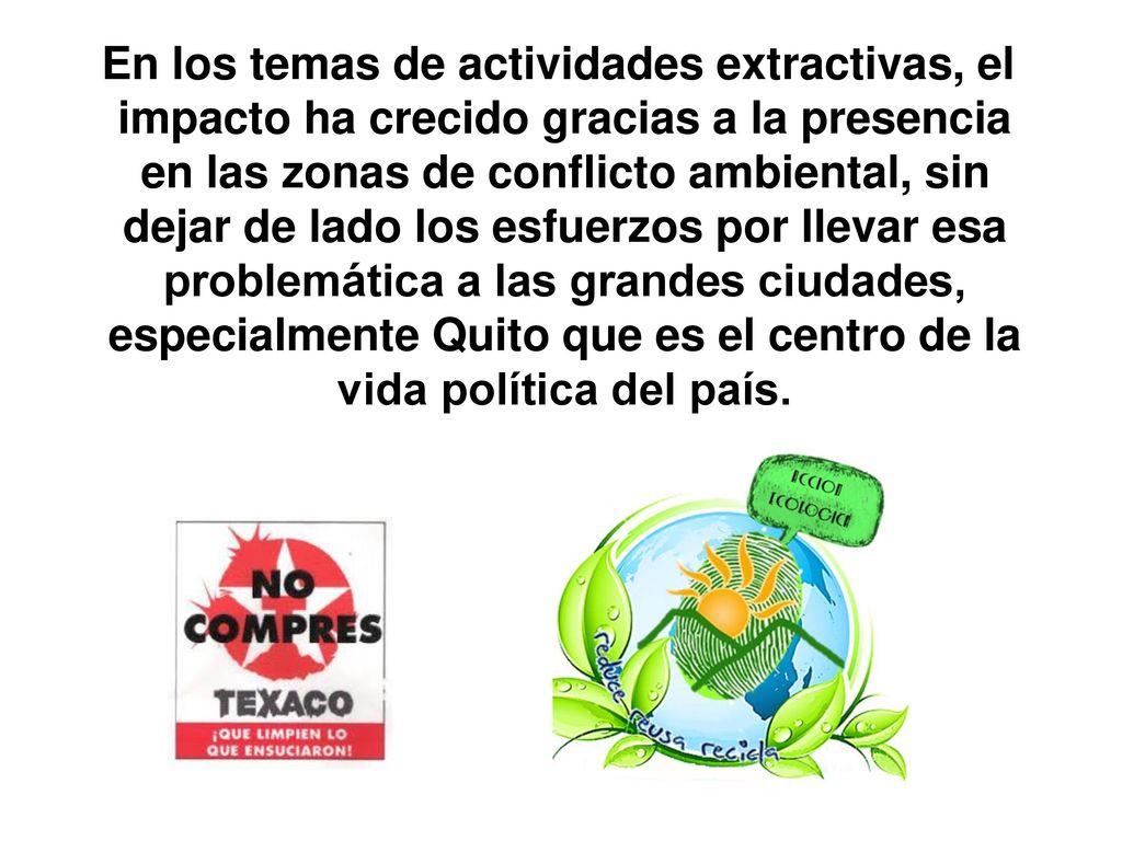 En los temas de actividades extractivas, el impacto ha crecido gracias a la presencia en las zonas de conflicto ambiental, sin dejar de lado los esfuerzos por llevar esa problemática a las grandes ciudades, especialmente Quito que es el centro de la vida política del país.