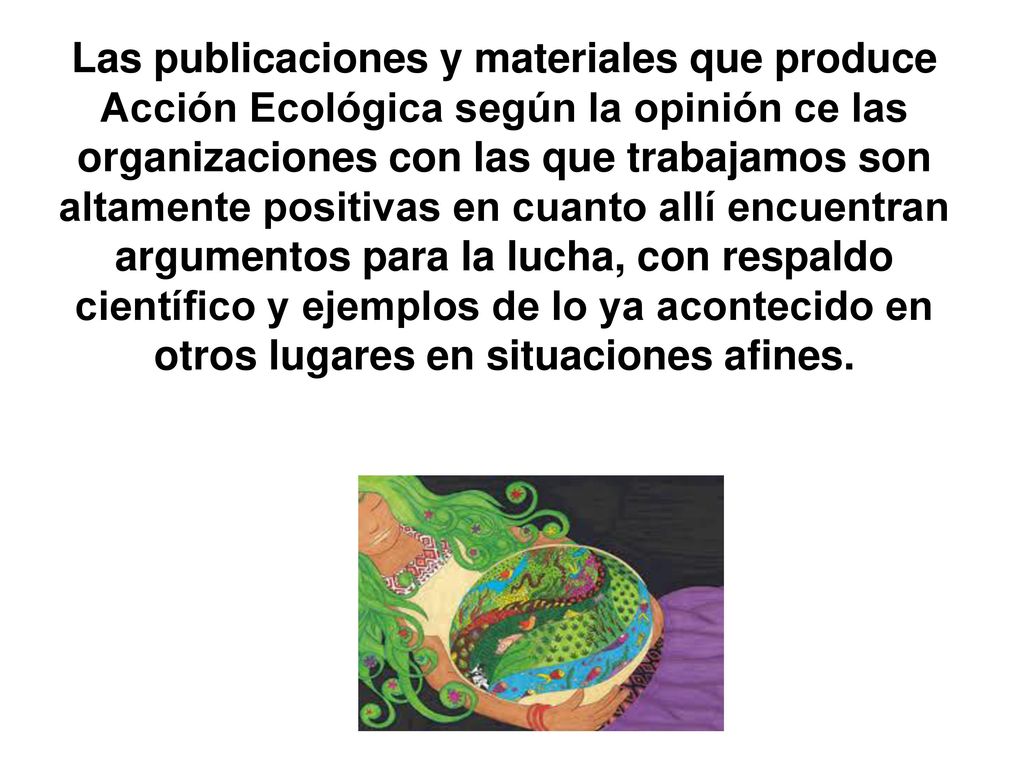 Las publicaciones y materiales que produce Acción Ecológica según la opinión ce las organizaciones con las que trabajamos son altamente positivas en cuanto allí encuentran argumentos para la lucha, con respaldo científico y ejemplos de lo ya acontecido en otros lugares en situaciones afines.