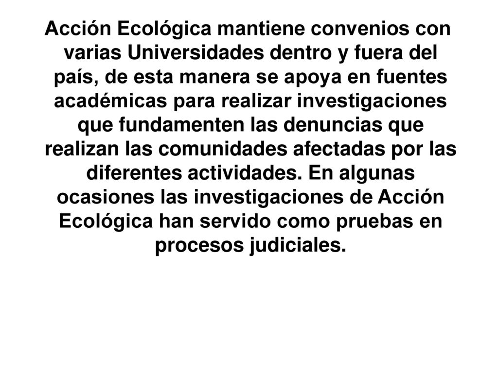 Acción Ecológica mantiene convenios con varias Universidades dentro y fuera del país, de esta manera se apoya en fuentes académicas para realizar investigaciones que fundamenten las denuncias que realizan las comunidades afectadas por las diferentes actividades.