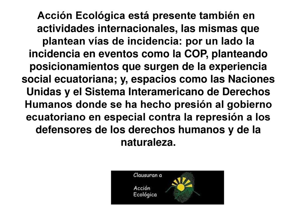 Acción Ecológica está presente también en actividades internacionales, las mismas que plantean vías de incidencia: por un lado la incidencia en eventos como la COP, planteando posicionamientos que surgen de la experiencia social ecuatoriana; y, espacios como las Naciones Unidas y el Sistema Interamericano de Derechos Humanos donde se ha hecho presión al gobierno ecuatoriano en especial contra la represión a los defensores de los derechos humanos y de la naturaleza.