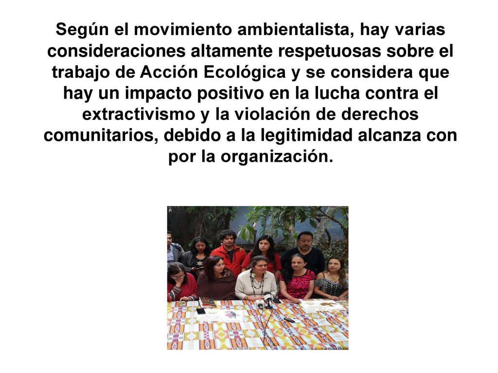 Según el movimiento ambientalista, hay varias consideraciones altamente respetuosas sobre el trabajo de Acción Ecológica y se considera que hay un impacto positivo en la lucha contra el extractivismo y la violación de derechos comunitarios, debido a la legitimidad alcanza con por la organización.