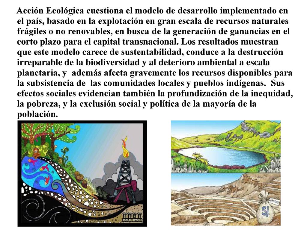 Acción Ecológica cuestiona el modelo de desarrollo implementado en el país, basado en la explotación en gran escala de recursos naturales frágiles o no renovables, en busca de la generación de ganancias en el corto plazo para el capital transnacional.