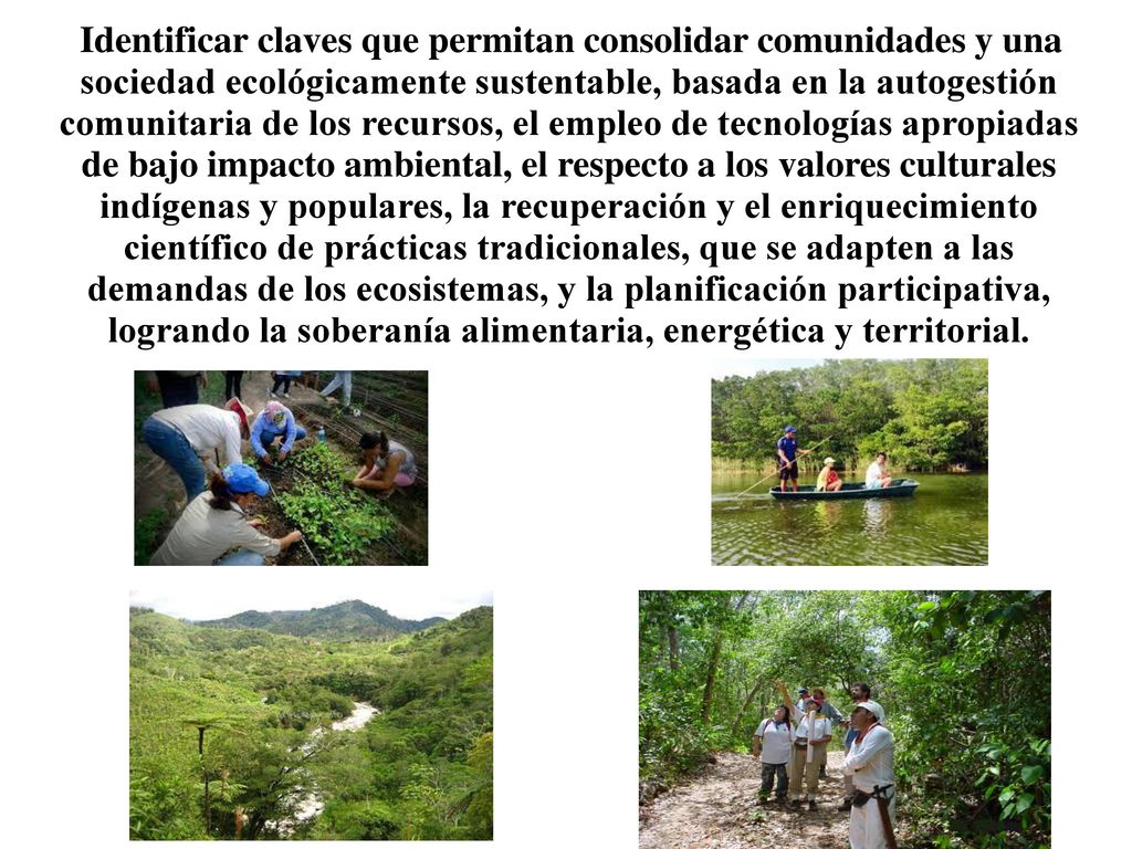 Identificar claves que permitan consolidar comunidades y una sociedad ecológicamente sustentable, basada en la autogestión comunitaria de los recursos, el empleo de tecnologías apropiadas de bajo impacto ambiental, el respecto a los valores culturales indígenas y populares, la recuperación y el enriquecimiento científico de prácticas tradicionales, que se adapten a las demandas de los ecosistemas, y la planificación participativa, logrando la soberanía alimentaria, energética y territorial.
