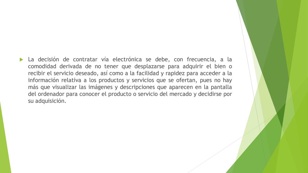 La decisión de contratar vía electrónica se debe, con frecuencia, a la comodidad derivada de no tener que desplazarse para adquirir el bien o recibir el servicio deseado, así como a la facilidad y rapidez para acceder a la información relativa a los productos y servicios que se ofertan, pues no hay más que visualizar las imágenes y descripciones que aparecen en la pantalla del ordenador para conocer el producto o servicio del mercado y decidirse por su adquisición.