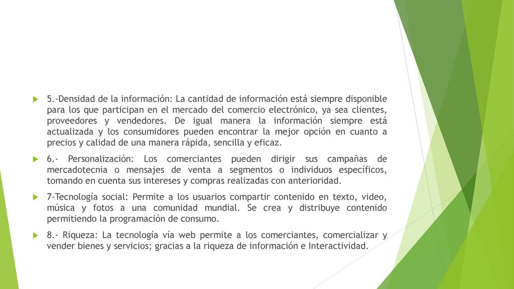 5.-Densidad de la información: La cantidad de información está siempre disponible para los que participan en el mercado del comercio electrónico, ya sea clientes, proveedores y vendedores. De igual manera la información siempre está actualizada y los consumidores pueden encontrar la mejor opción en cuanto a precios y calidad de una manera rápida, sencilla y eficaz.