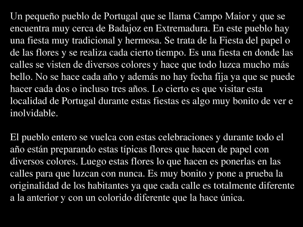 Un pequeño pueblo de Portugal que se llama Campo Maior y que se encuentra muy cerca de Badajoz en Extremadura. En este pueblo hay una fiesta muy tradicional y hermosa. Se trata de la Fiesta del papel o de las flores y se realiza cada cierto tiempo. Es una fiesta en donde las calles se visten de diversos colores y hace que todo luzca mucho más bello. No se hace cada año y además no hay fecha fija ya que se puede hacer cada dos o incluso tres años. Lo cierto es que visitar esta localidad de Portugal durante estas fiestas es algo muy bonito de ver e inolvidable.