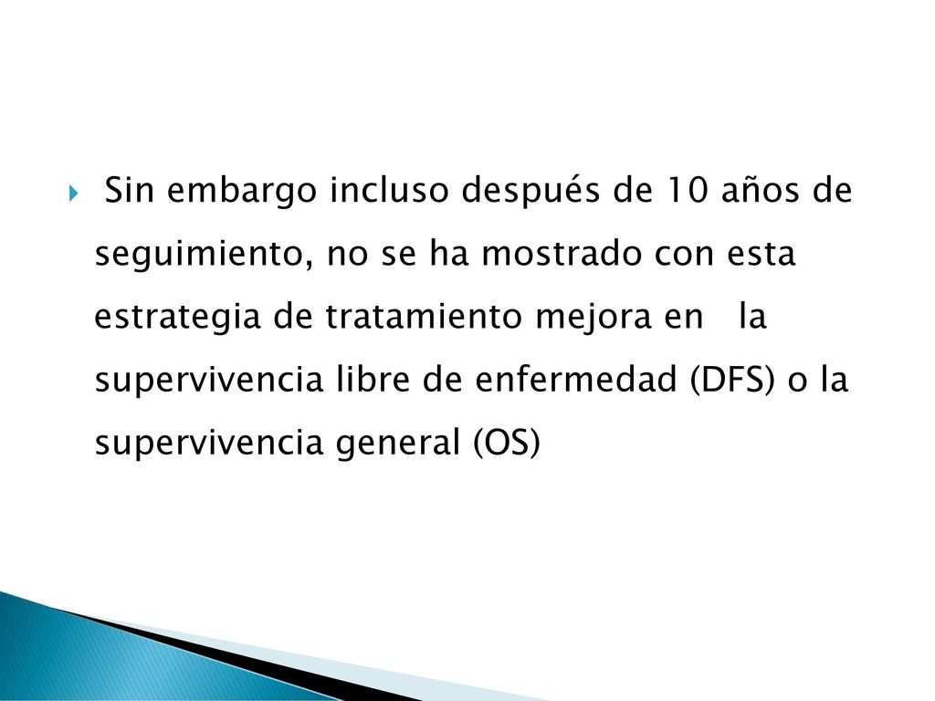 Sin embargo incluso después de 10 años de seguimiento, no se ha mostrado con esta estrategia de tratamiento mejora en la supervivencia libre de enfermedad (DFS) o la supervivencia general (OS)